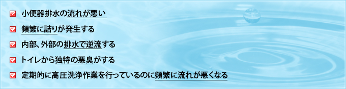 小便器排水の流れが悪い / 頻繁に詰りが発生する / 内部、外部の排水で逆流する / トイレから独特の悪臭がする / 定期的に高圧洗浄作業を行っているのに頻繁に流れが悪くなる