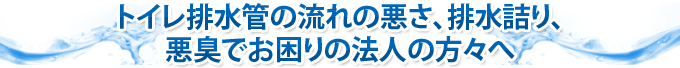 トイレ排水管の流れの悪さ、排水詰り、悪臭でお困りの法人の方々へ
